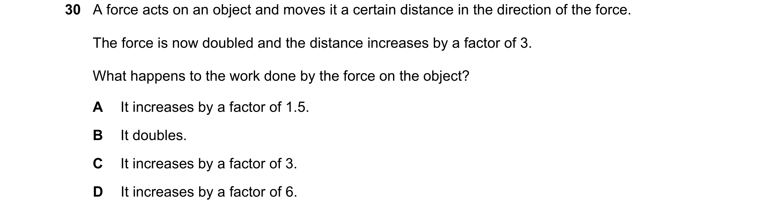 Question 24: A force acts on an object and moves it a certain distance in the direction of the force. The force is now doubled and the distance increase…
