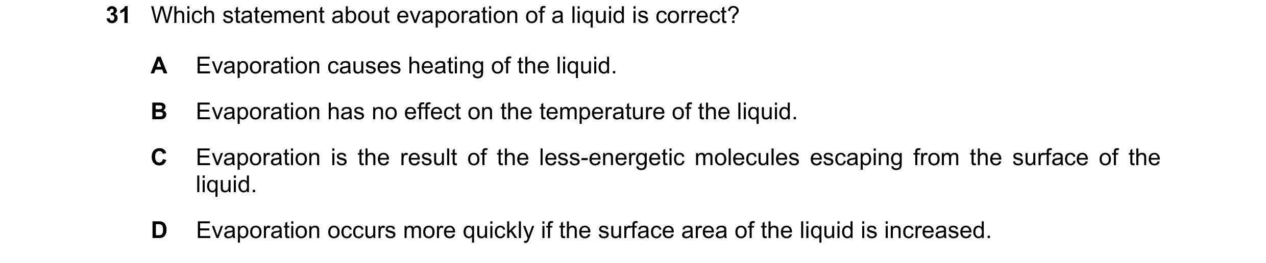 Question 10: Which statement about evaporation of a liquid is correct? A Evaporation causes heating of the liquid. B Evaporation has no effect on the te…