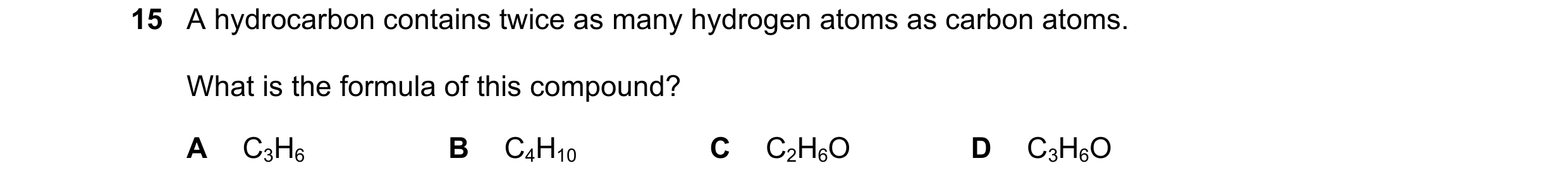 Question 9: A hydrocarbon contains twice as many hydrogen atoms as carbon atoms. What is the formula of this compound? A C3H6 B C4H10 C C2H6O D C3H6O