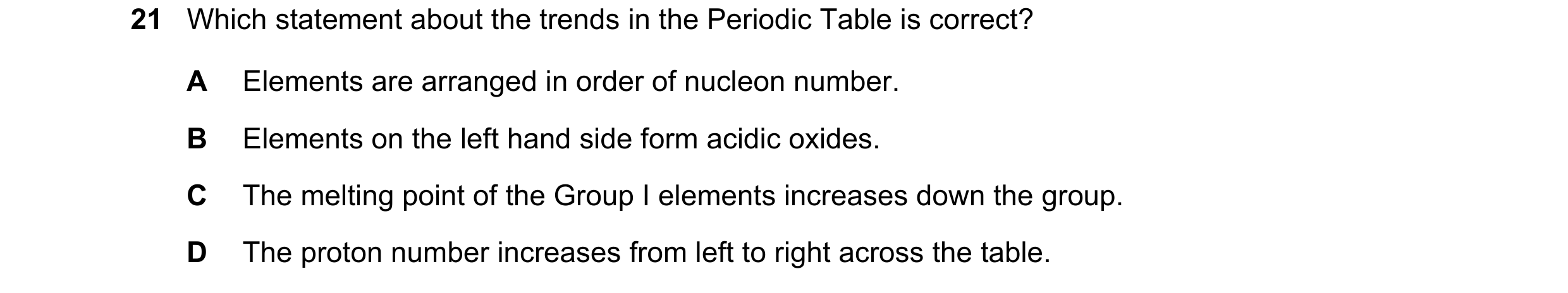 Question 30: Which statement about the trends in the Periodic Table is correct? A Elements are arranged in order of nucleon number. B Elements on the le…