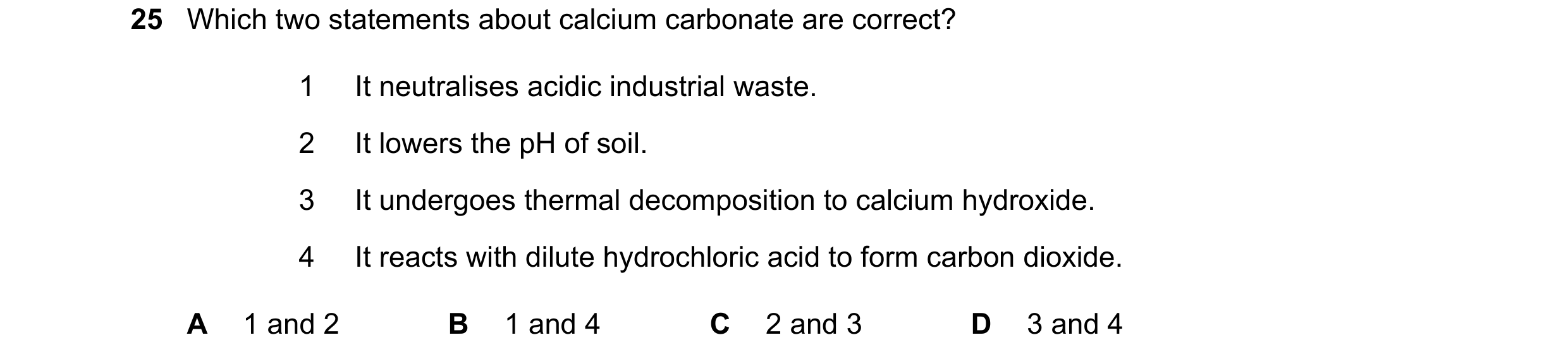 Question 59: Which two statements about calcium carbonate are correct? 1 It neutralises acidic industrial waste. 2 It lowers the pH of soil. 3 It underg…