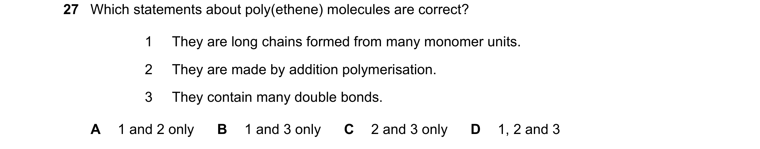 Question 23: Which statements about poly(ethene) molecules are correct? 1 They are long chains formed from many monomer units. 2 They are made by additi…