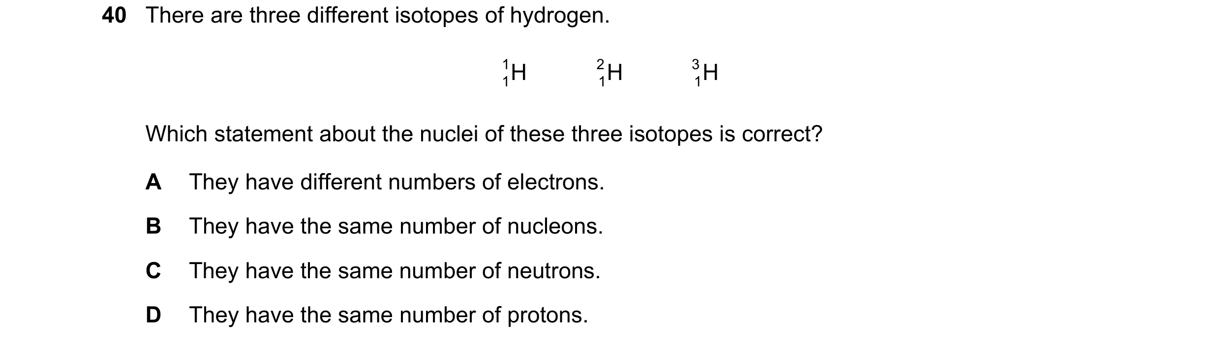 Question 27: There are three different isotopes of hydrogen. 1 H H 2 H 3 1 1 1 Which statement about the nuclei of these three isotopes is correct? A Th…