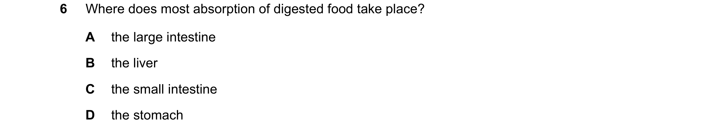 Question 31: Where does most absorption of digested food take place? A the large intestine B the liver C the small intestine D the stomach