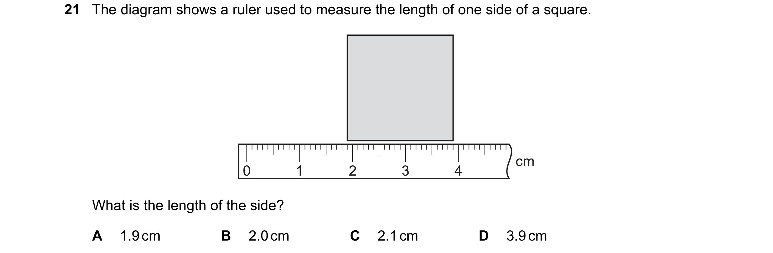Question 24: The diagram shows a ruler used to measure the length of one side of a square. cm 0 1 2 3 4 What is the length of the side? A 1.9 cm B 2.0 c…