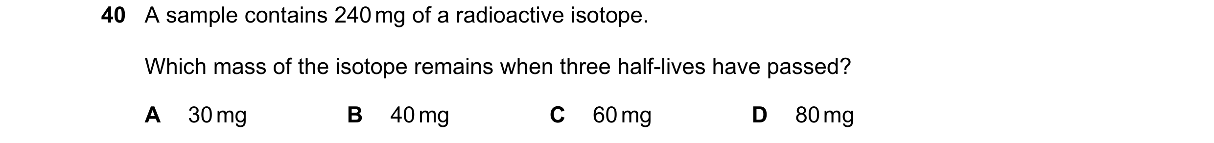 Question 42: A sample contains 240 mg of a radioactive isotope. Which mass of the isotope remains when three half-lives have passed? A 30 mg B 40 mg C 6…