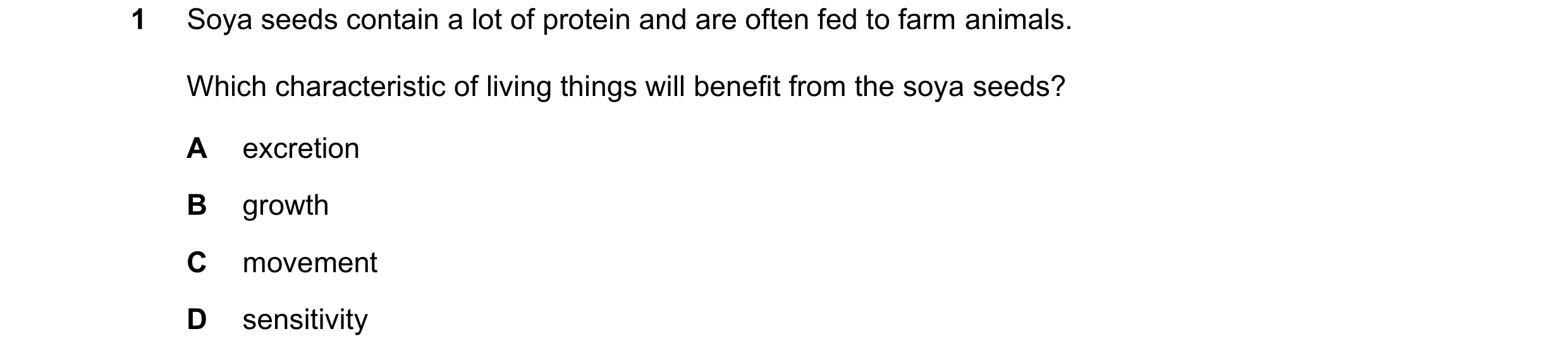 Question 36: Soya seeds contain a lot of protein and are often fed to farm animals. Which characteristic of living things will benefit from the soya see…