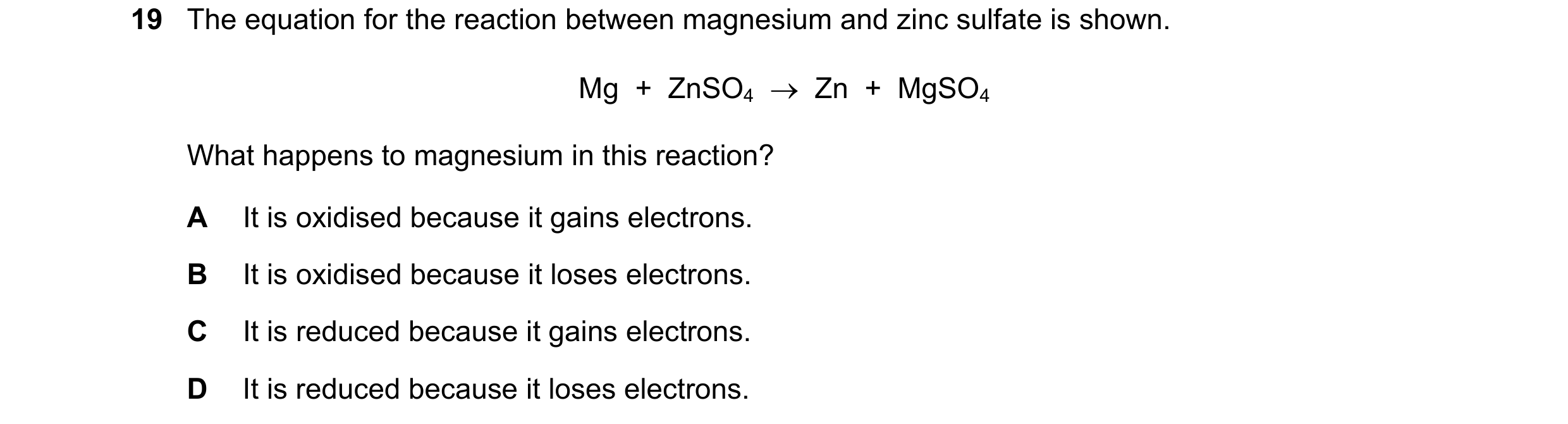 Question 30: The equation for the reaction between magnesium and zinc sulfate is shown. Mg  +  ZnSO4    Zn  +  MgSO4 What happens to magnesium in this …