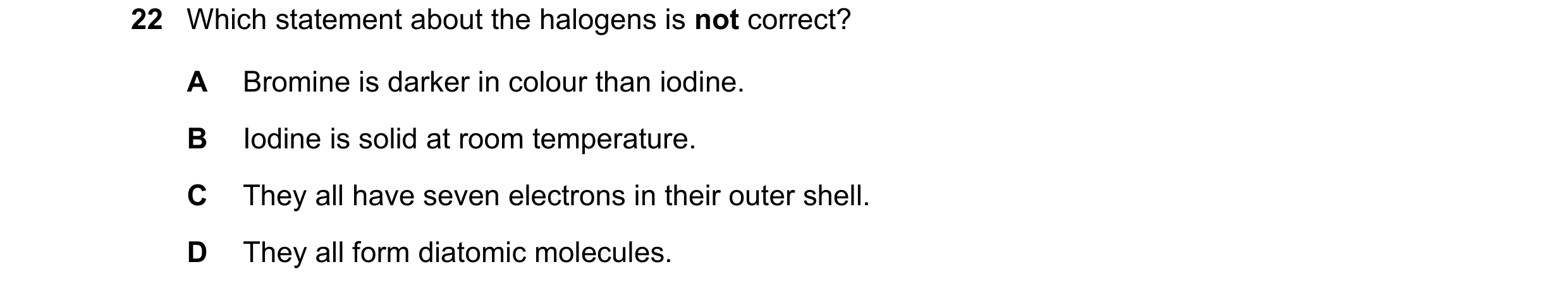 Question 16: Which statement about the halogens is not correct? A Bromine is darker in colour than iodine. B Iodine is solid at room temperature. C They…
