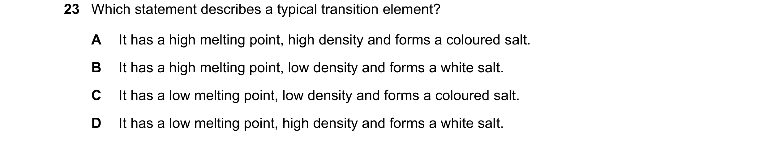Question 20: Which statement describes a typical transition element? A It has a high melting point, high density and forms a coloured salt. B It has a h…