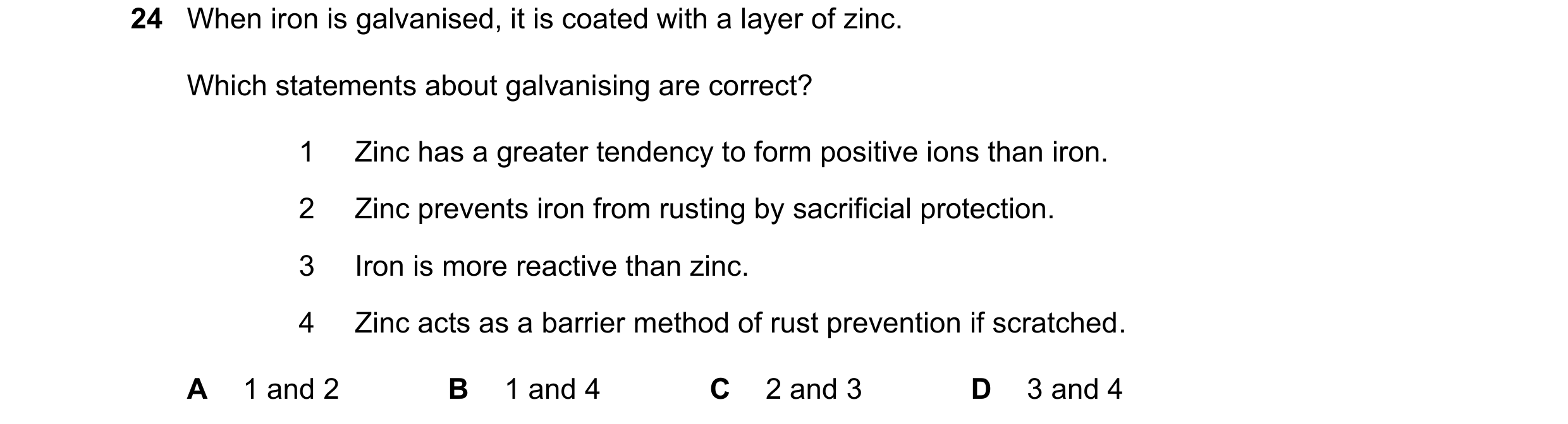 Question 31: When iron is galvanised, it is coated with a layer of zinc. Which statements about galvanising are correct? 1 Zinc has a greater tendency t…