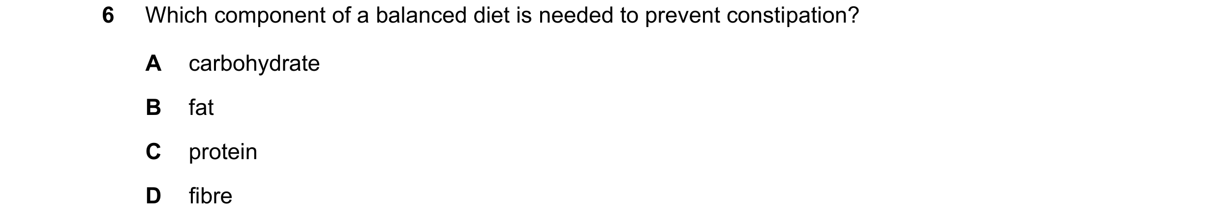 Question 16: Which component of a balanced diet is needed to prevent constipation? A carbohydrate B fat C protein D fibre