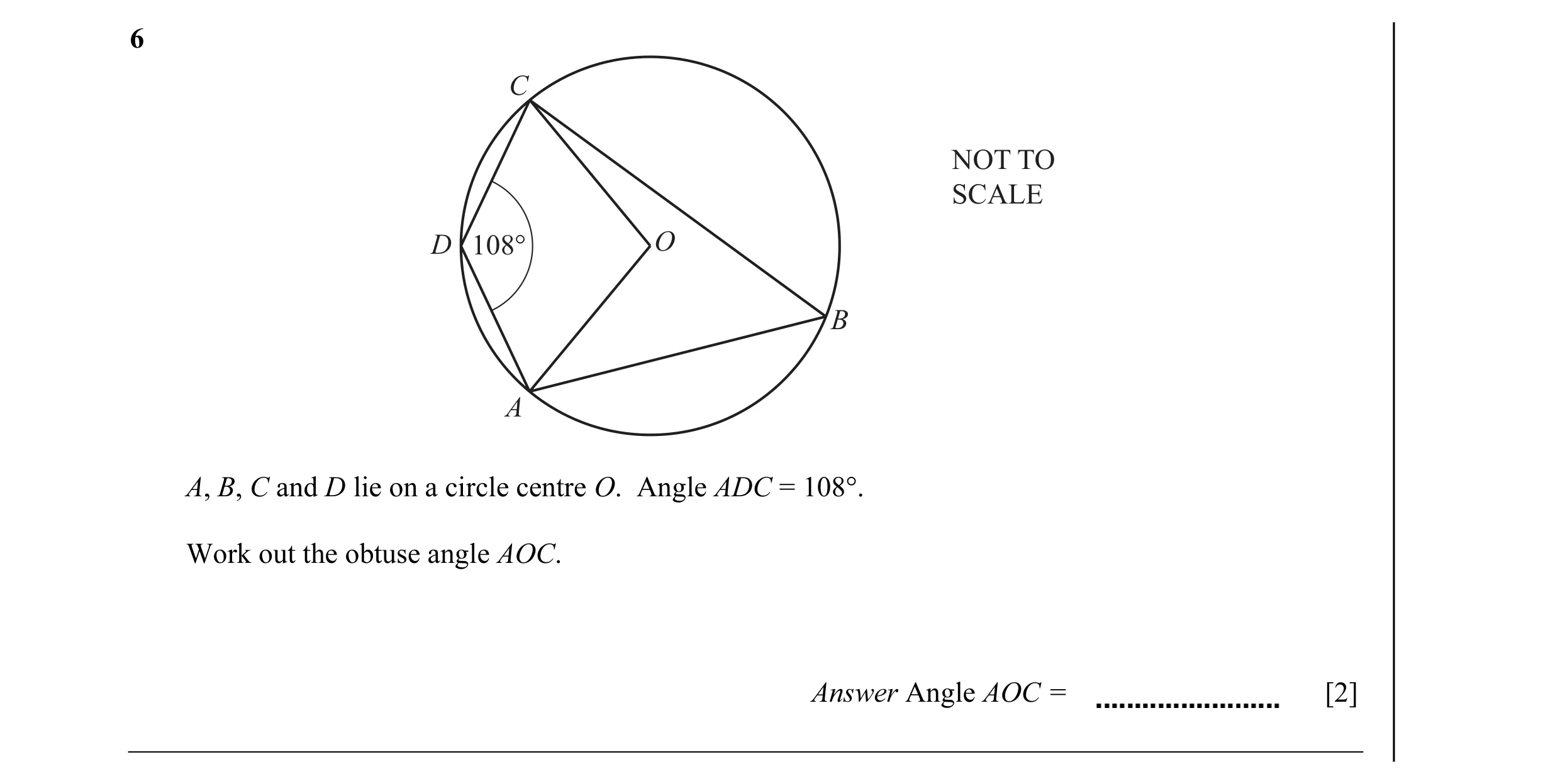 Question 5: C NOT TO SCALE D 108° O B A A, B, C and D lie on a circle centre O. Angle ADC = 108°. Work out the obtuse angle AOC. Answer Angle AOC = [2]