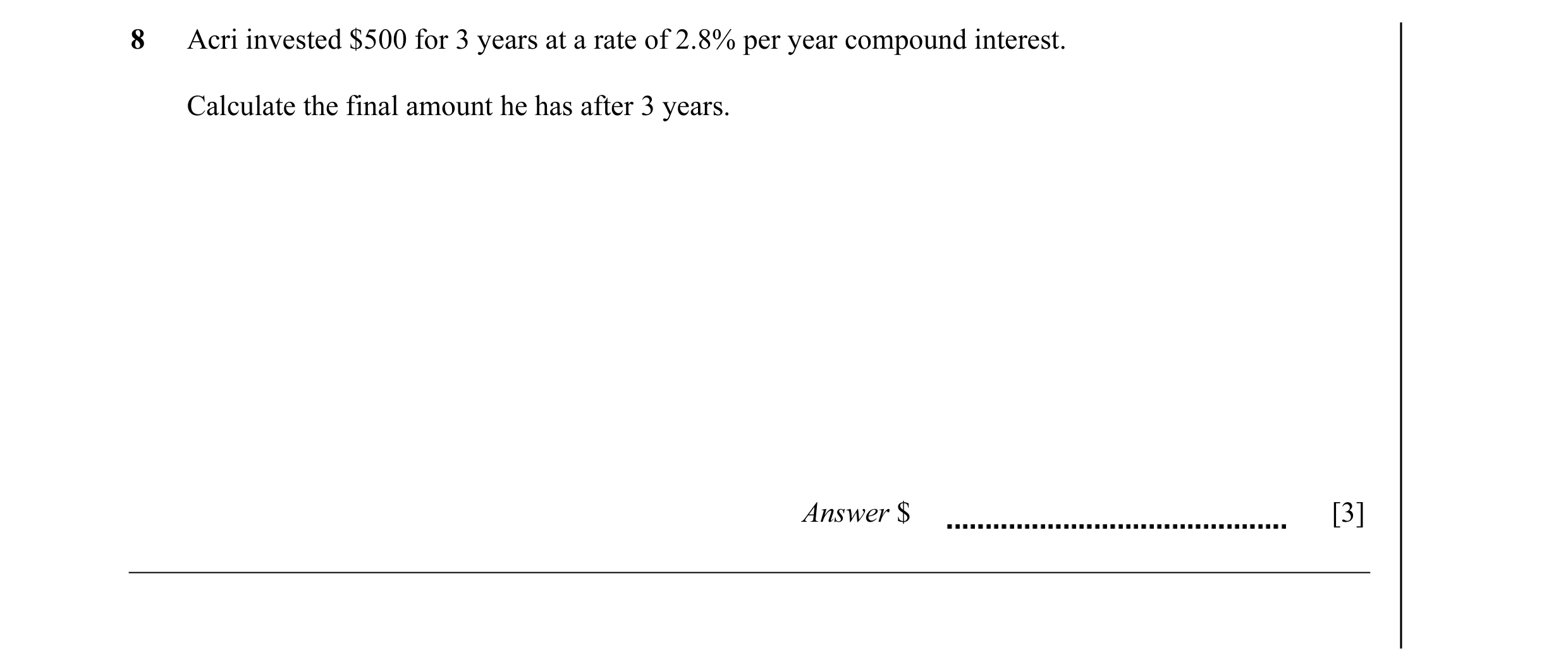 Question 14: Acri invested $500 for 3 years at a rate of 2.8% per year compound interest. Calculate the final amount he has after 3 years. Answer $ [3]