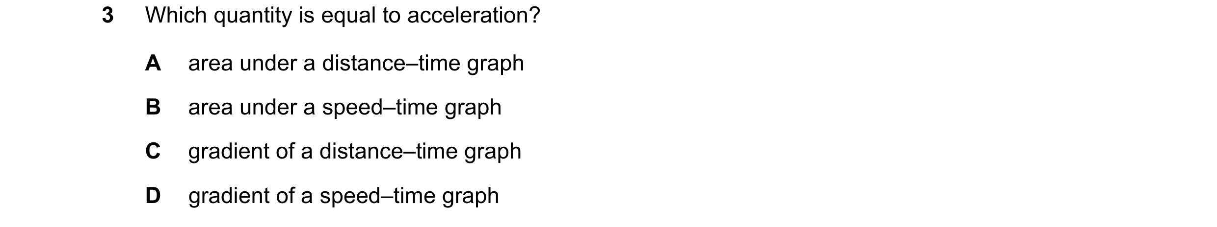 Question 36: Which quantity is equal to acceleration? A area under a distance–time graph B area under a speed–time graph C gradient of a distance–time g…