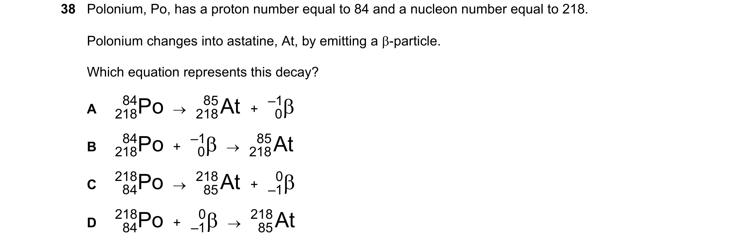 Question 35: Polonium, Po, has a proton number equal to 84 and a nucleon number equal to 218. Polonium changes into astatine, At, by emitting a β-partic…