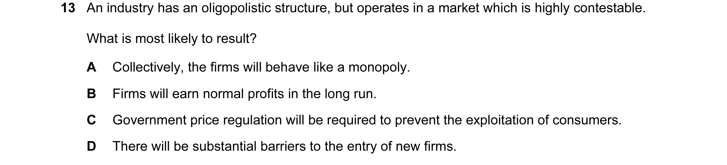 Question 105: An industry has an oligopolistic structure, but operates in a market which is highly contestable. What is most likely to result? A Collecti…
