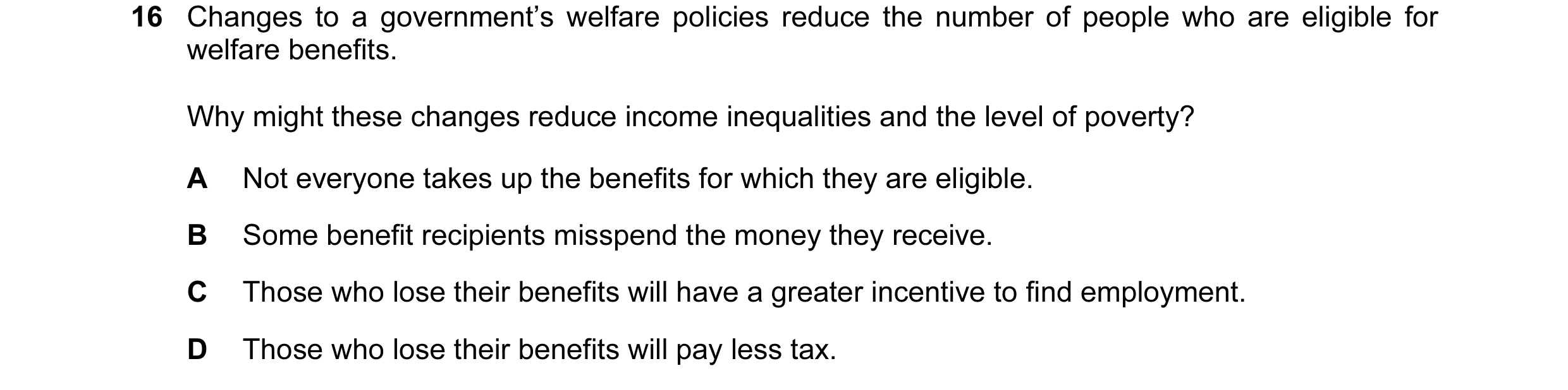 Question 36: Changes to a government’s welfare policies reduce the number of people who are eligible for welfare benefits. Why might these changes reduc…
