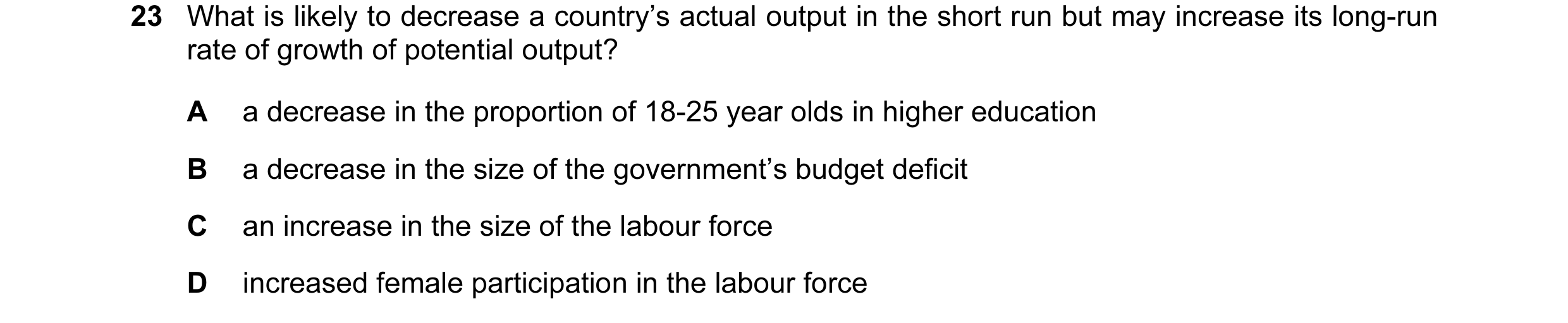 Question 26: What is likely to decrease a country’s actual output in the short run but may increase its long-run rate of growth of potential output? A a…
