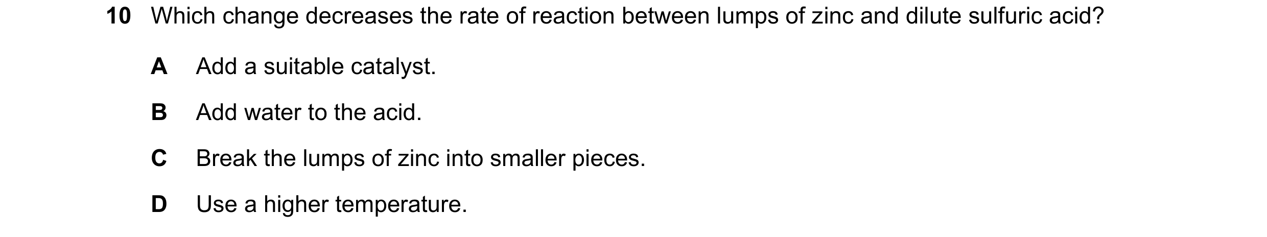 Question 20: Which change decreases the rate of reaction between lumps of zinc and dilute sulfuric acid? A Add a suitable catalyst. B Add water to the a…