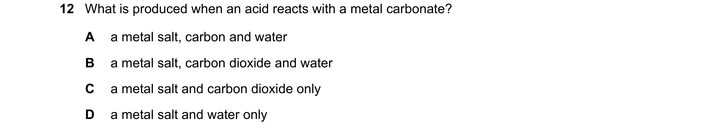 Question 20: What is produced when an acid reacts with a metal carbonate? A a metal salt, carbon and water B a metal salt, carbon dioxide and water C a …
