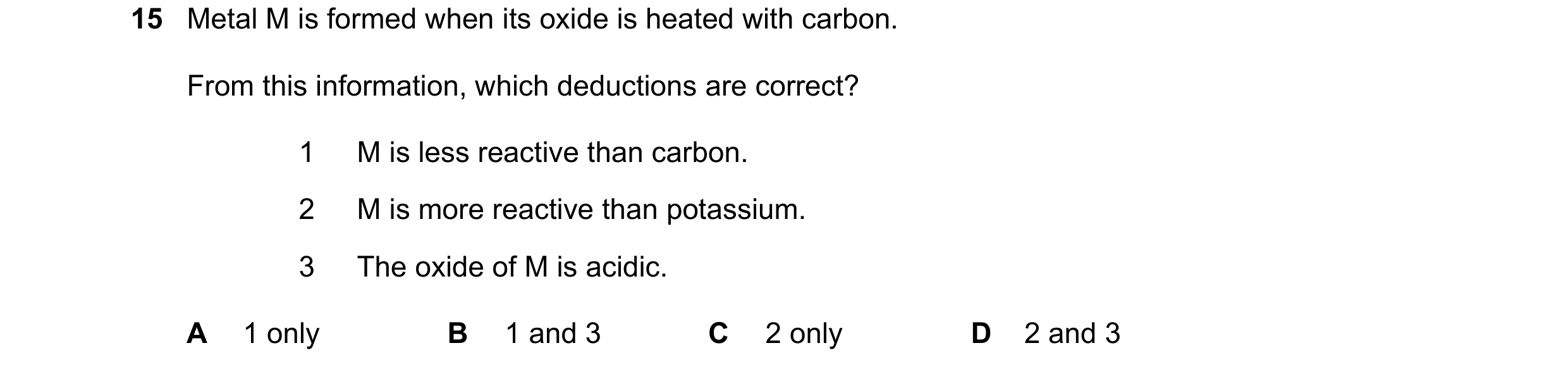 Question 25: Metal M is formed when its oxide is heated with carbon. From this information, which deductions are correct? 1 M is less reactive than carb…
