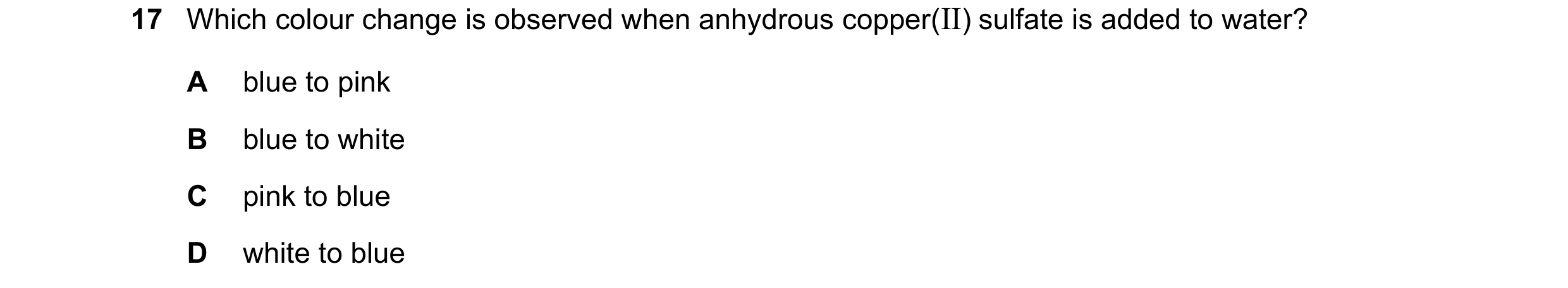 Question 17: Which colour change is observed when anhydrous copper(II) sulfate is added to water? A blue to pink B blue to white C pink to blue D white …