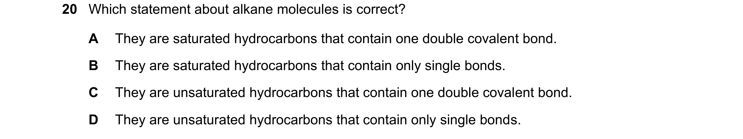 Question 15: Which statement about alkane molecules is correct? A They are saturated hydrocarbons that contain one double covalent bond. B They are satu…