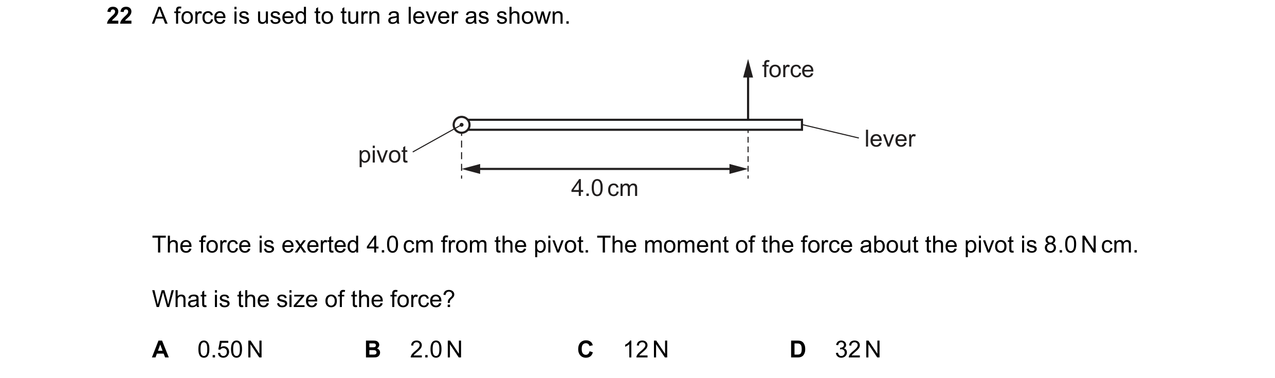 Question 33: A force is used to turn a lever as shown. force lever pivot 4.0 cm The force is exerted 4.0 cm from the pivot. The moment of the force abou…
