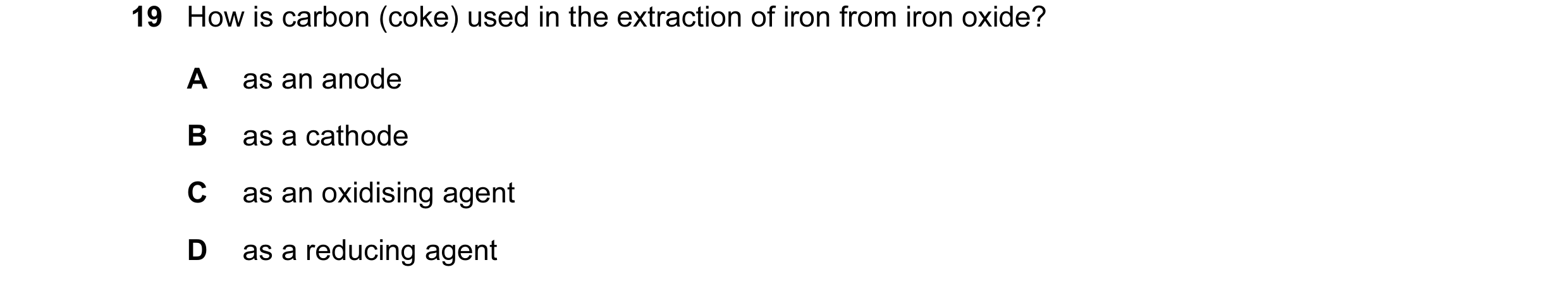 Question 9: How is carbon (coke) used in the extraction of iron from iron oxide? A as an anode B as a cathode C as an oxidising agent D as a reducing a…