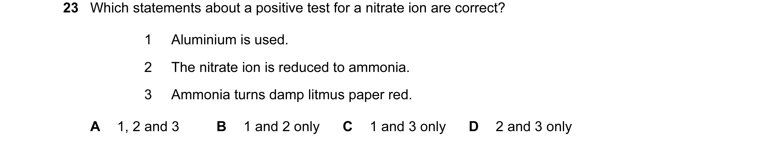 Question 31: Which statements about a positive test for a nitrate ion are correct? 1 Aluminium is used. 2 The nitrate ion is reduced to ammonia. 3 Ammon…