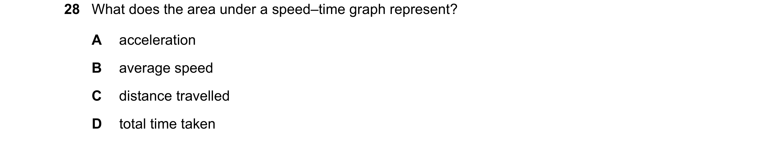 Question 66: What does the area under a speed–time graph represent? A acceleration B average speed C distance travelled D total time taken