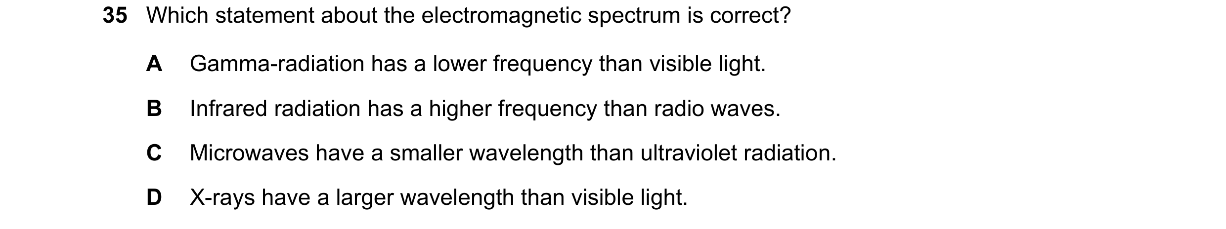 Question 31: Which statement about the electromagnetic spectrum is correct? A Gamma-radiation has a lower frequency than visible light. B Infrared radia…