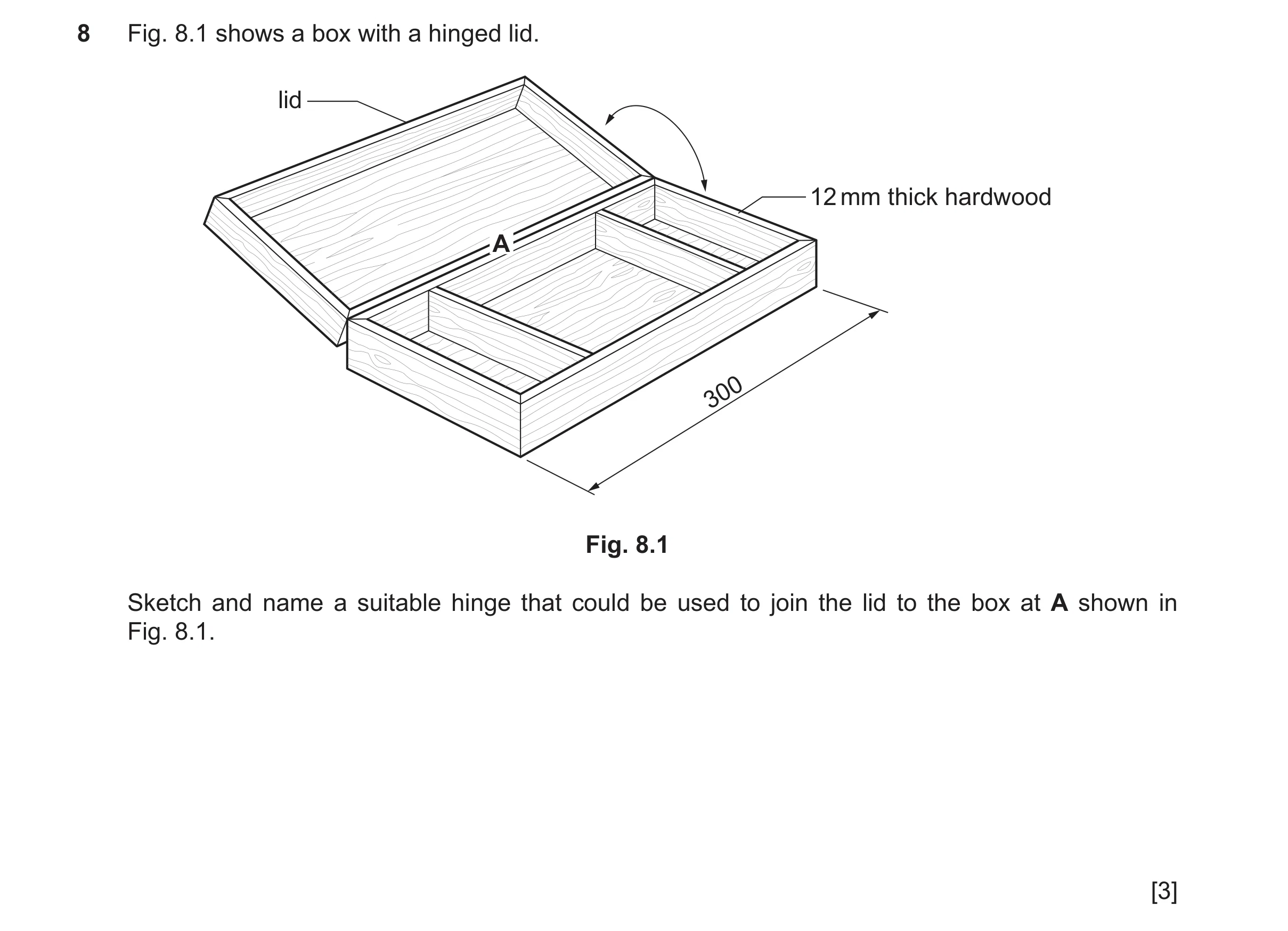 Question 79: Fig. 8.1 shows a box with a hinged lid. lid 12 mm thick hardwood A 300 Fig. 8.1 Sketch and name a suitable hinge that could be used to join…