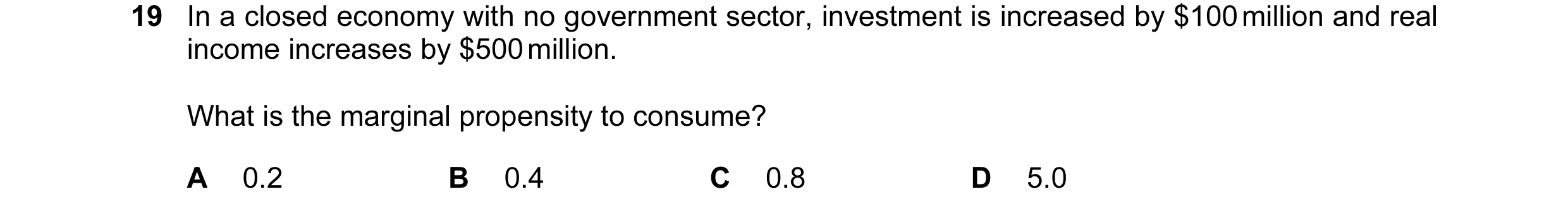Question 58: In a closed economy with no government sector, investment is increased by $100 million and real income increases by $500 million. What is t…