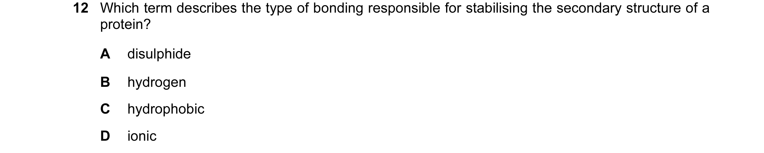 Question 1: Which term describes the type of bonding responsible for stabilising the secondary structure of a protein? A disulphide B hydrogen C hydrop…