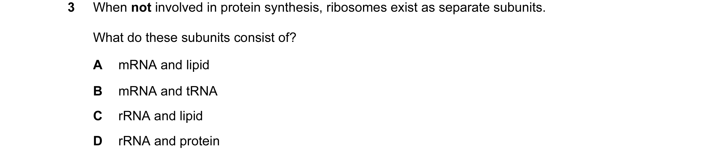 Question 1: When not involved in protein synthesis, ribosomes exist as separate subunits. What do these subunits consist of? A mRNA and lipid B mRNA an…