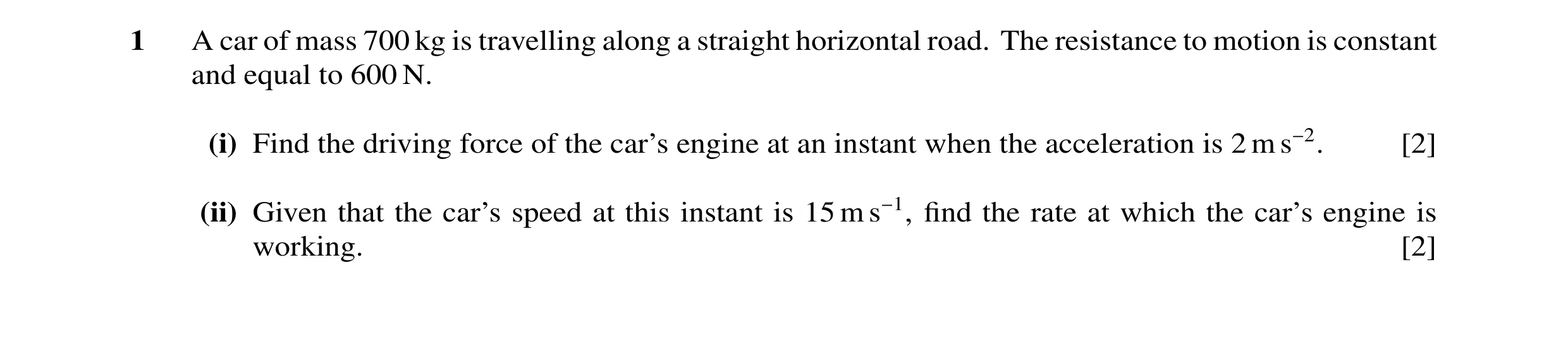 Question 8: A car of mass 700 kg is travelling along a straight horizontal road. The resistance to motion is constant and equal to 600 N. (i) Find the …