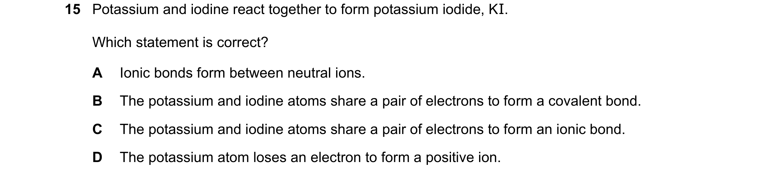 Question 69: Potassium and iodine react together to form potassium iodide, KI. Which statement is correct? A Ionic bonds form between neutral ions. B Th…
