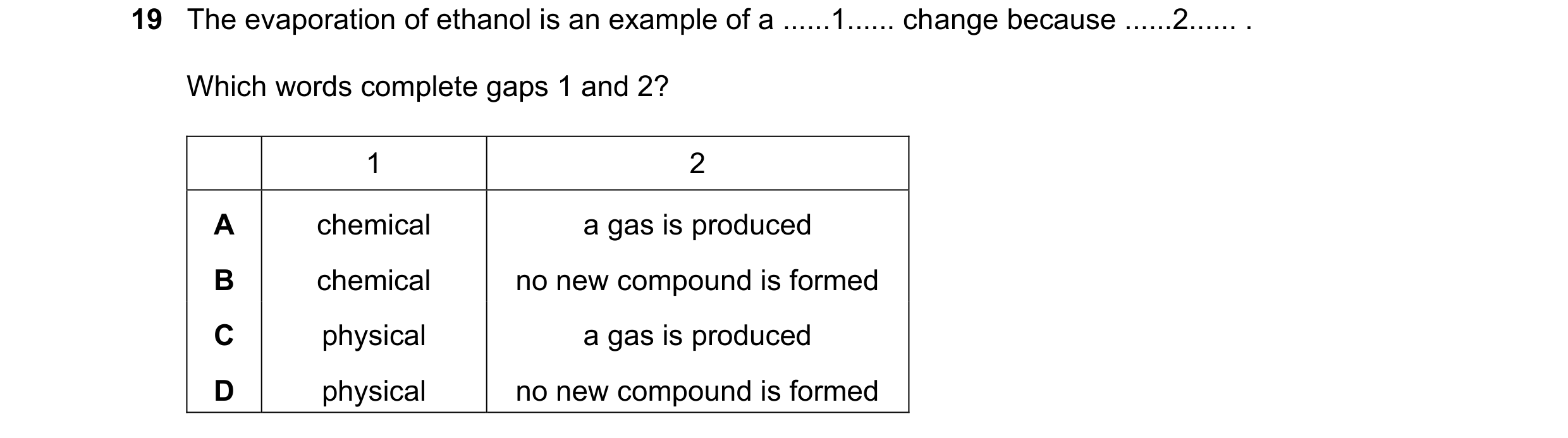Question 50: The evaporation of ethanol is an example of a ......1...... change because ......2...... . Which words complete gaps 1 and 2? 1 2 A chemica…