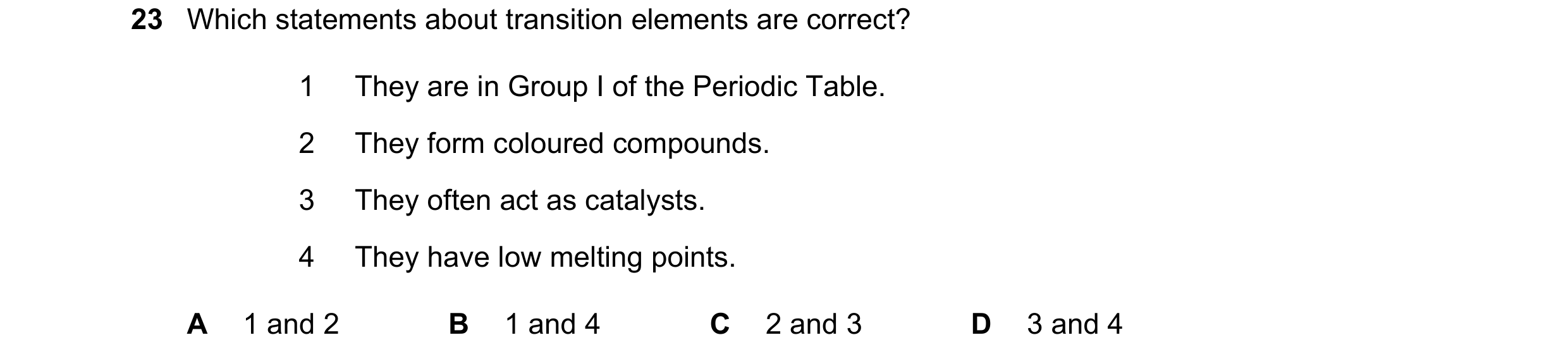 Question 50: Which statements about transition elements are correct? 1 They are in Group I of the Periodic Table. 2 They form coloured compounds. 3 They…