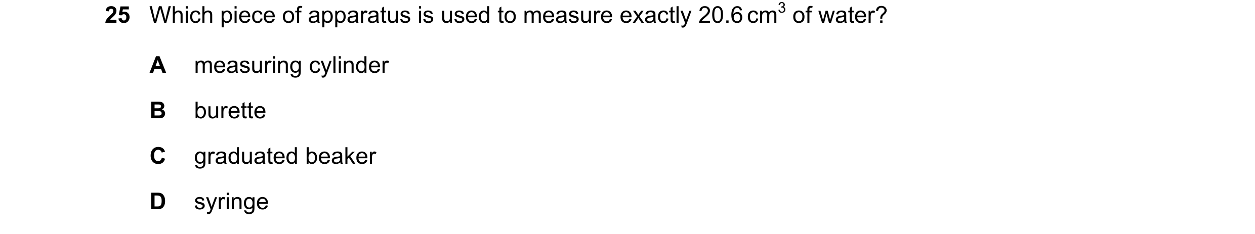 Question 17: Which piece of apparatus is used to measure exactly 20.6 cm3 of water? A measuring cylinder B burette C graduated beaker D syringe