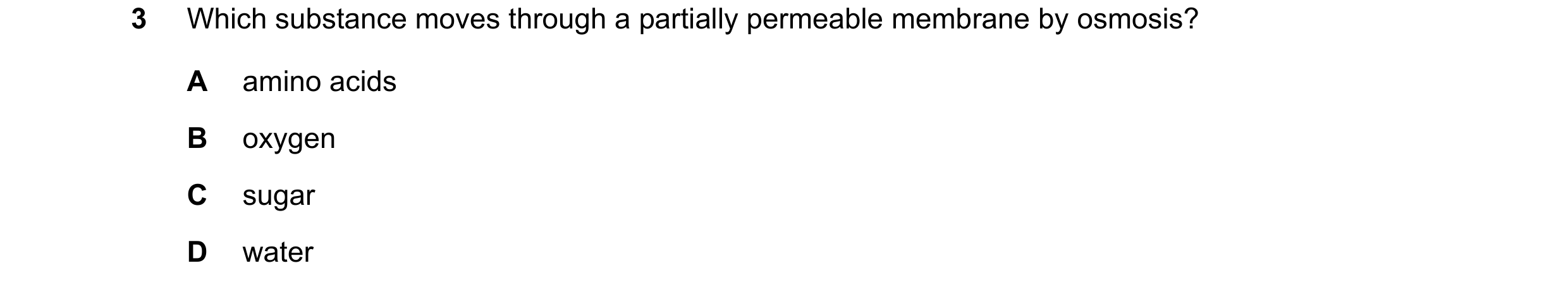 Question 15: Which substance moves through a partially permeable membrane by osmosis? A amino acids B oxygen C sugar D water