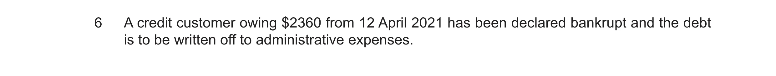 Question 33: A credit customer owing $2360 from 12 April 2021 has been declared bankrupt and the debt is to be written off to administrative expenses.