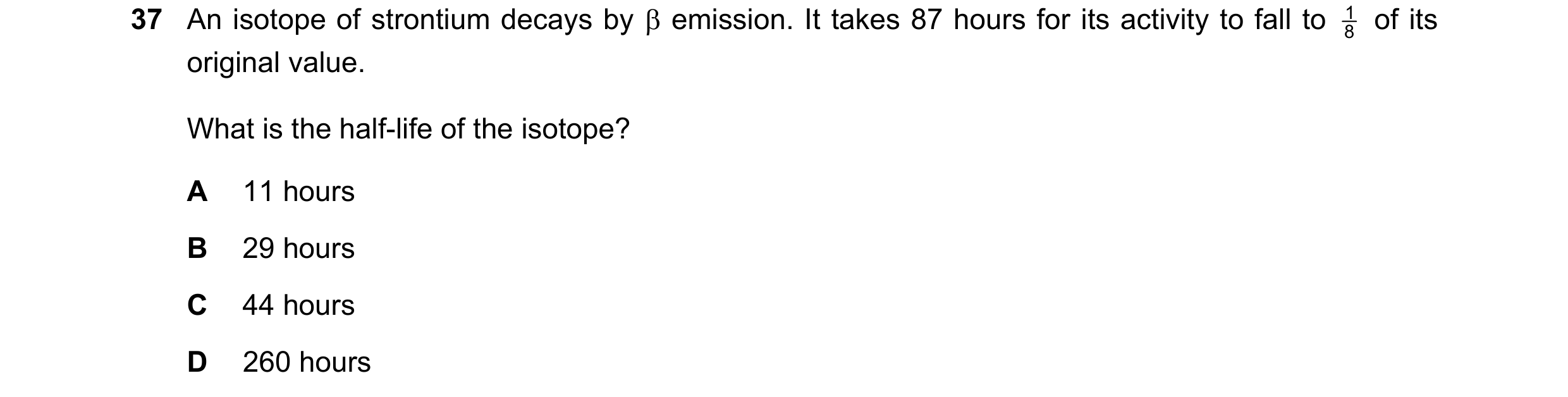 Question 239: An isotope of strontium decays by emission. It takes 87 hours for its activity to fall to 8 1 of its original value. What is the half-li…