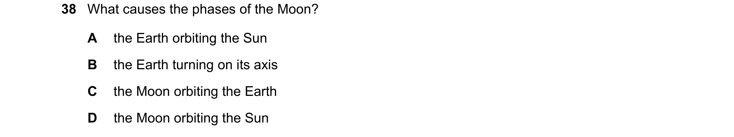 Question 24: What causes the phases of the Moon? A the Earth orbiting the Sun B the Earth turning on its axis C the Moon orbiting the Earth D the Moon o…