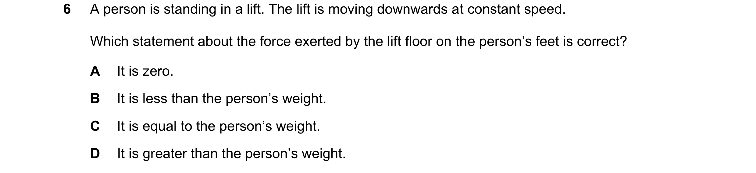 Question 320: A person is standing in a lift. The lift is moving downwards at constant speed. Which statement about the force exerted by the lift floor o…