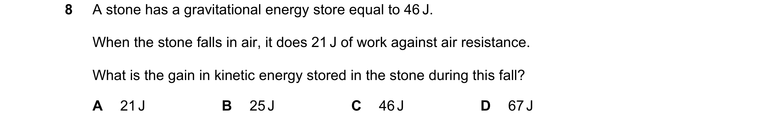 Question 278: A stone has a gravitational energy store equal to 46 J. When the stone falls in air, it does 21 J of work against air resistance. What is t…
