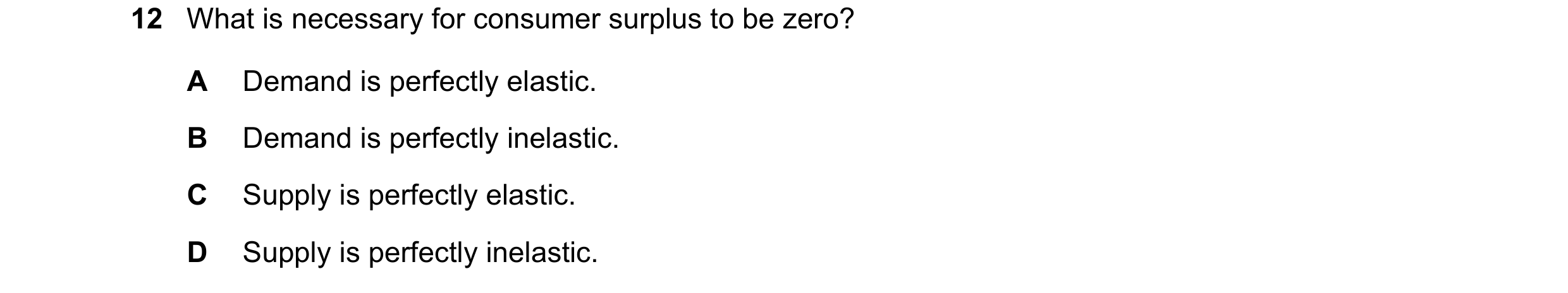 Question 173: What is necessary for consumer surplus to be zero? A Demand is perfectly elastic. B Demand is perfectly inelastic. C Supply is perfectly el…