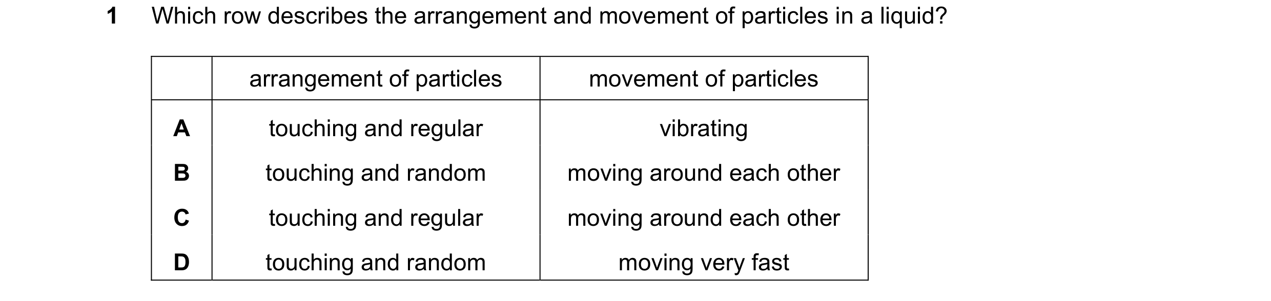 Question 8: Which row describes the arrangement and movement of particles in a liquid? arrangement of particles movement of particles A touching and re…